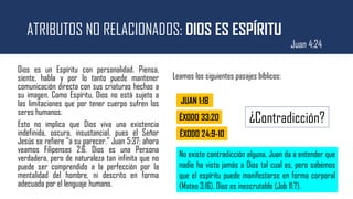 ATRIBUTOS NO RELACIONADOS: DIOS ES ESPÍRITU
Dios es un Espíritu con personalidad. Piensa,
siente, habla y por lo tanto puede mantener
comunicación directa con sus criaturas hechas a
su imagen. Como Espíritu, Dios no está sujeto a
las limitaciones que por tener cuerpo sufren los
seres humanos.
Esto no implica que Dios viva una existencia
indefinida, oscura, insustancial, pues el Señor
Jesús se refiere "a su parecer." Juan 5:37; ahora
veamos Filipenses 2:6. Dios es una Persona
verdadera, pero de naturaleza tan infinita que no
puede ser comprendido a la perfección por la
mentalidad del hombre, ni descrito en forma
adecuada por el lenguaje humano.
Juan 4:24
Leamos los siguientes pasajes bíblicos:
JUAN 1:18
ÉXODO 33:20
ÉXODO 24:9-10
¿Contradicción?
No existe contradicción alguna, Juan da a entender que
nadie ha visto jamás a Dios tal cual es, pero sabemos
que el espíritu puede manifestarse en forma corporal
(Mateo 3:16). Dios es inescrutable (Job 11:7).
 