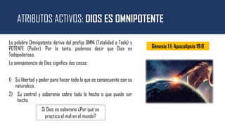 ATRIBUTOS ACTIVOS: DIOS ES OMNIPOTENTE
La palabra Omnipotente deriva del prefijo OMNI (Totalidad o Todo) y
POTENTE (Poder). Por lo tanto, podemos decir que Dios es
Todopoderoso.
La omnipotencia de Dios significa dos cosas:
1) Su libertad y poder para hacer todo lo que es consecuente con su
naturaleza.
2) Su control y soberanía sobre todo lo hecho o que puede ser
hecho.
Si Dios es soberano ¿Por qué se
practica el mal en el mundo?
Génesis 1:1; Apocalipsis 19:6
 