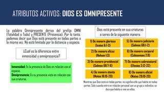 ATRIBUTOS ACTIVOS: DIOS ES OMNIPRESENTE
La palabra Omnipresente deriva del prefijo OMNI
(Totalidad o Todo) y PRESENTE (Presencia). Por lo tanto,
podemos decir que Dios está presente en todas partes a
la misma vez. No está limitado por la distancia y espacio.
¿Cuál es la diferencia entre
inmensidad y omnipresencia?
1) De manera gloriosa
(Isaías 6:1-3)
Inmensidad: Es la presencia de Dios en relación con el
espacio.
Omnipresencia: Es su presencia vista en relación con
sus criaturas.
Dios está presente en sus criaturas
o seres de la siguiente manera:
2) De manera eficaz
(Nahum 1:3)
3) De manera providencial
(Salmos 68:7-8)
4) De manera atenta
(Mateo 18:19-20)
5) De manera judiciaria
(Salmos 68:1-2)
6) De manera corporal
(Colosenses 2:9)
7) De manera sobrenatural
(Efesios 2:12-22)
8) De manera oficial
(Mateo 28:19-20)
Mientras que Dios está en todas partes, no significa ello que habite en todas
partes. Solo cuando entra en relación personal con un grupo o individuo, se
dice que habita o vive en ellos.
 