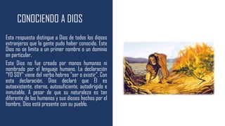 CONOCIENDO A DIOS
Esta respuesta distingue a Dios de todos los dioses
extranjeros que la gente pudo haber conocido. Este
Dios no se limita a un primer nombre o un dominio
en particular.
Este Dios no fue creado por manos humanas ni
nombrado por el lenguaje humano. La declaración
"YO SOY" viene del verbo hebreo "ser o existir". Con
esta declaración, Dios declaró que Él es
autoexistente, eterno, autosuficiente, autodirigido e
inmutable. A pesar de que su naturaleza es tan
diferente de los humanos y sus dioses hechos por el
hombre, Dios está presente con su pueblo.
 