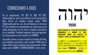 CONOCIENDO A DIOS
De la declaración "YO SOY EL QUE YO SOY"
(deletreado he, yod, he en hebreo) en el versículo 14,
Dios formó un nombre propio santo, YHVH
(deletreado yod, hei, vav, hei en hebreo), en el verso
15. Este nombre se consideraba tan santo que no se
podía pronunciar en voz alta ni siquiera escribirse
en su totalidad. También conocido como tetragrama,
la transcripción a este nombre es YAHWÉH.
Los judíos tienen un gran respeto al nombre de Dios,
que evitaban pronunciar este nombre YHVH por lo
tanto utilizan otros nombres para pronunciar a Dios,
tales como: ADONAY, ELOHIM SHADDAY, entre otros
YHVH
PARA RECORDAR AL LECTOR QUE NO DEBERÍA
PRONUNCIAR EL NOMBRE DE DIOS,
DECIDIERON PONER LAS VOCALES DE
“ADONAY” ENTRE LAS CONSONANTES YHVH.
LA PRIMERA “A” LA CAMBIARON POR LA “E” POR
RAZONES FONETICAS Y LA “Y” NO LA INCLUYERON
POR SER CONSIDERADA UNA CONSONANTE Y DIO
COMO NOMBRE YEHOVAH Y DESPUÉS SE
TRANSFORMÓ EN CASTELLANO A JEHOVÁ.
 