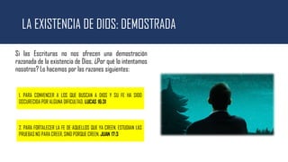 LA EXISTENCIA DE DIOS: DEMOSTRADA
Si las Escrituras no nos ofrecen una demostración
razonada de la existencia de Dios, ¿Por qué lo intentamos
nosotros? Lo hacemos por las razones siguientes:
1. PARA CONVENCER A LOS QUE BUSCAN A DIOS Y SU FE HA SIDO
OSCURECIDA POR ALGUNA DIFICULTAD. LUCAS 16:31
2. PARA FORTALECER LA FE DE AQUELLOS QUE YA CREEN. ESTUDIAN LAS
PRUEBAS NO PARA CREER, SINO PORQUE CREEN. JUAN 17:3
 
