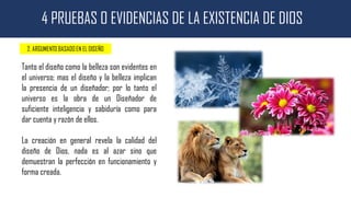 4 PRUEBAS O EVIDENCIAS DE LA EXISTENCIA DE DIOS
2. ARGUMENTO BASADO EN EL DISEÑO
Tanto el diseño como la belleza son evidentes en
el universo; mas el diseño y la belleza implican
la presencia de un diseñador; por lo tanto el
universo es la obra de un Diseñador de
suficiente inteligencia y sabiduría como para
dar cuenta y razón de ellos.
La creación en general revela la calidad del
diseño de Dios, nada es al azar sino que
demuestran la perfección en funcionamiento y
forma creada.
 