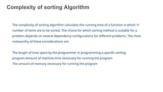 Complexity of sorting Algorithm
10
The complexity of sorting algorithm calculates the running time of a function in which 'n'
number of items are to be sorted. The choice for which sorting method is suitable for a
problem depends on several dependency configurations for different problems. The most
noteworthy of these considerations are:
The length of time spent by the programmer in programming a specific sorting
program Amount of machine time necessary for running the program
The amount of memory necessary for running the program
 