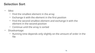 76
27
Selection Sort
• Idea:
– Find the smallest element in the array
– Exchange it with the element in the first position
– Find the second smallest element and exchange it with the
element in the second position
– Continue until the array is sorted
• Disadvantage:
– Running time depends only slightly on the amount of order in the
file
 