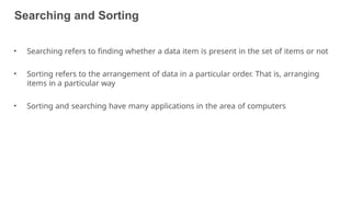 Searching and Sorting
4
• Searching refers to finding whether a data item is present in the set of items or not
• Sorting refers to the arrangement of data in a particular order. That is, arranging
items in a particular way
• Sorting and searching have many applications in the area of computers
 