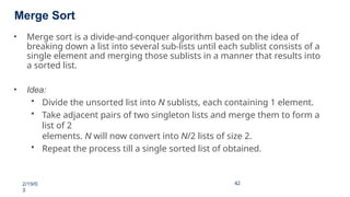 Merge Sort
2/19/0
3
42
42
• Merge sort is a divide-and-conquer algorithm based on the idea of
breaking down a list into several sub-lists until each sublist consists of a
single element and merging those sublists in a manner that results into
a sorted list.
• Idea:
• Divide the unsorted list into N sublists, each containing 1 element.
• Take adjacent pairs of two singleton lists and merge them to form a
list of 2
elements. N will now convert into N/2 lists of size 2.
• Repeat the process till a single sorted list of obtained.
 