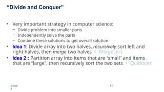 “Divide and Conquer”
2/19/0
3
43
43
• Very important strategy in computer science:
– Divide problem into smaller parts
– Independently solve the parts
– Combine these solutions to get overall solution
• Idea 1: Divide array into two halves, recursively sort left and
right halves, then merge two halves  Mergesort
• Idea 2 : Partition array into items that are “small” and items
that are “large”, then recursively sort the two sets  Quicksort
 