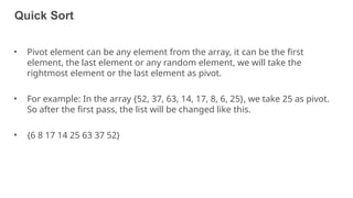 Quick Sort
47
• Pivot element can be any element from the array, it can be the first
element, the last element or any random element, we will take the
rightmost element or the last element as pivot.
• For example: In the array {52, 37, 63, 14, 17, 8, 6, 25}, we take 25 as pivot.
So after the first pass, the list will be changed like this.
• {6 8 17 14 25 63 37 52}
 