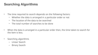 Searching Algorithms
5
• The time required to search depends on the following factors:
– Whether the data is arranged in a particular order or not
– The location of the data to be searched
– The total number of searches to be done
• When the data is arranged in a particular order then, the time taken to search for
the item is less.
• Searching algorithms
– Linear Search
– Binary Search
 