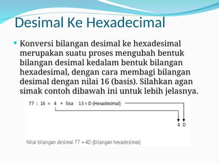 Desimal Ke Hexadecimal
 Konversi bilangan desimal ke hexadesimal
merupakan suatu proses mengubah bentuk
bilangan desimal kedalam bentuk bilangan
hexadesimal, dengan cara membagi bilangan
desimal dengan nilai 16 (basis). Silahkan agan
simak contoh dibawah ini untuk lebih jelasnya.
 