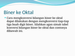 Biner ke Oktal
 Cara mengkonversi bilangan biner ke oktal
dapat dilakukan dengan mengkonversi tiap-tiap
tiga buah digit biner. Silahkan agan simak tabel
konversi bilangan biner ke oktal dan contonya
dibawah ini.
 