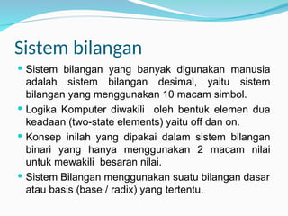 Sistem bilangan
 Sistem bilangan yang banyak digunakan manusia
adalah sistem bilangan desimal, yaitu sistem
bilangan yang menggunakan 10 macam simbol.
 Logika Komputer diwakili oleh bentuk elemen dua
keadaan (two-state elements) yaitu off dan on.
 Konsep inilah yang dipakai dalam sistem bilangan
binari yang hanya menggunakan 2 macam nilai
untuk mewakili besaran nilai.
 Sistem Bilangan menggunakan suatu bilangan dasar
atau basis (base / radix) yang tertentu.
 