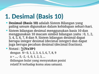 1. Desimal (Basis 10)
 Desimal (Basis 10) adalah Sistem Bilangan yang
paling umum digunakan dalam kehidupan sehari-hari.
 Sistem bilangan desimal menggunakan basis 10 dan
menggunakan 10 macam simbol bilangan yaitu : 0, 1, 2,
3, 4, 5, 6, 7, 8 dan 9. Sistem bilangan desimal dapat
berupa integer desimal (decimal integer) dan dapat
juga berupa pecahan desimal (decimal fraction).
 Notasi : (Nx10
∑ a
)
dengan N= 0, 1, 2, 3, 4, 5, 6, 7, 8, 9
a = ..., -3, -2, -1, 0, 1, 2, 3, ...
(bilangan bulat yang menyatakan posisi
relatif N terhadap koma atau satuan).
 