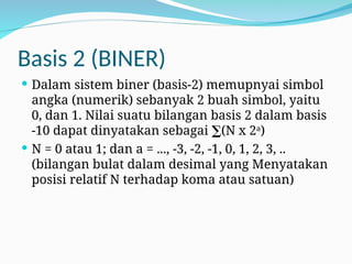 Basis 2 (BINER)
 Dalam sistem biner (basis-2) memupnyai simbol
angka (numerik) sebanyak 2 buah simbol, yaitu
0, dan 1. Nilai suatu bilangan basis 2 dalam basis
-10 dapat dinyatakan sebagai ∑(N x 2a
)
 N = 0 atau 1; dan a = ..., -3, -2, -1, 0, 1, 2, 3, ..
(bilangan bulat dalam desimal yang Menyatakan
posisi relatif N terhadap koma atau satuan)
 