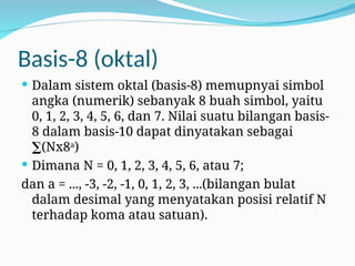 Basis-8 (oktal)
 Dalam sistem oktal (basis-8) memupnyai simbol
angka (numerik) sebanyak 8 buah simbol, yaitu
0, 1, 2, 3, 4, 5, 6, dan 7. Nilai suatu bilangan basis-
8 dalam basis-10 dapat dinyatakan sebagai
∑(Nx8a
)
 Dimana N = 0, 1, 2, 3, 4, 5, 6, atau 7;
dan a = ..., -3, -2, -1, 0, 1, 2, 3, ...(bilangan bulat
dalam desimal yang menyatakan posisi relatif N
terhadap koma atau satuan).
 