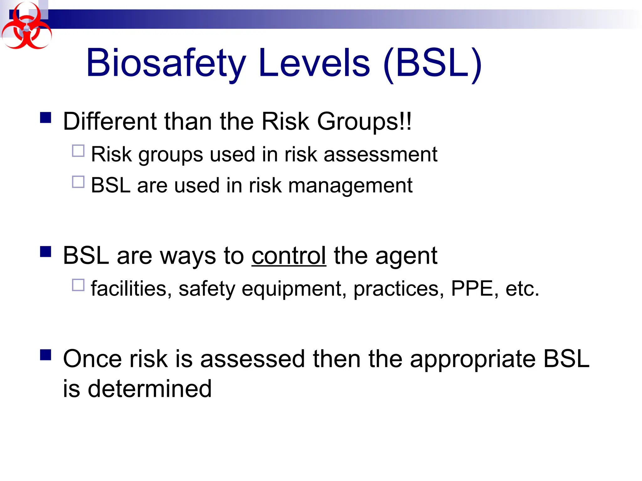  Different than the Risk Groups!!
 Risk groups used in risk assessment
 BSL are used in risk management
 BSL are ways to control the agent
 facilities, safety equipment, practices, PPE, etc.
 Once risk is assessed then the appropriate BSL
is determined
Biosafety Levels (BSL)
 