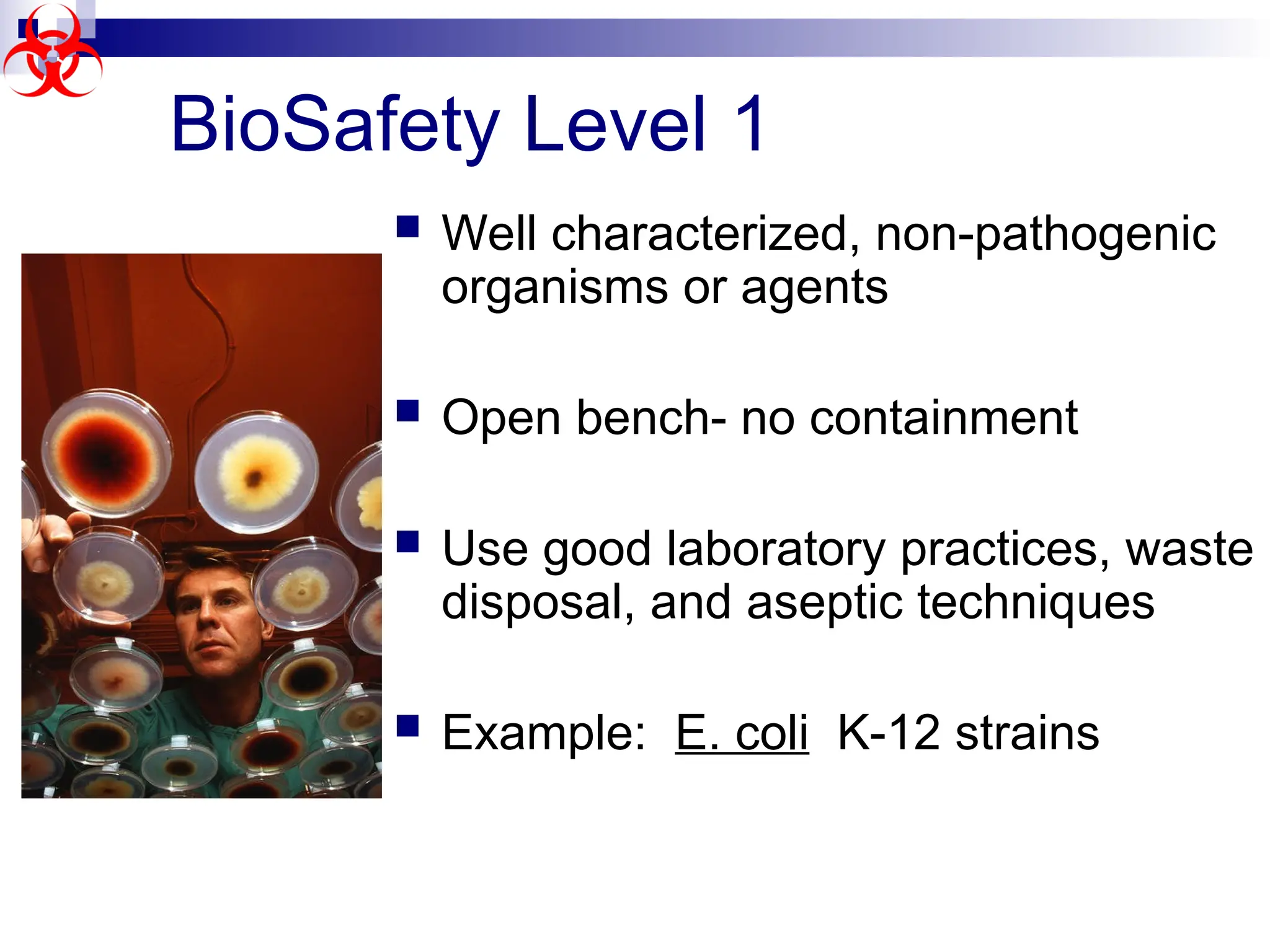  Well characterized, non-pathogenic
organisms or agents
 Open bench- no containment
 Use good laboratory practices, waste
disposal, and aseptic techniques
 Example: E. coli K-12 strains
BioSafety Level 1
 