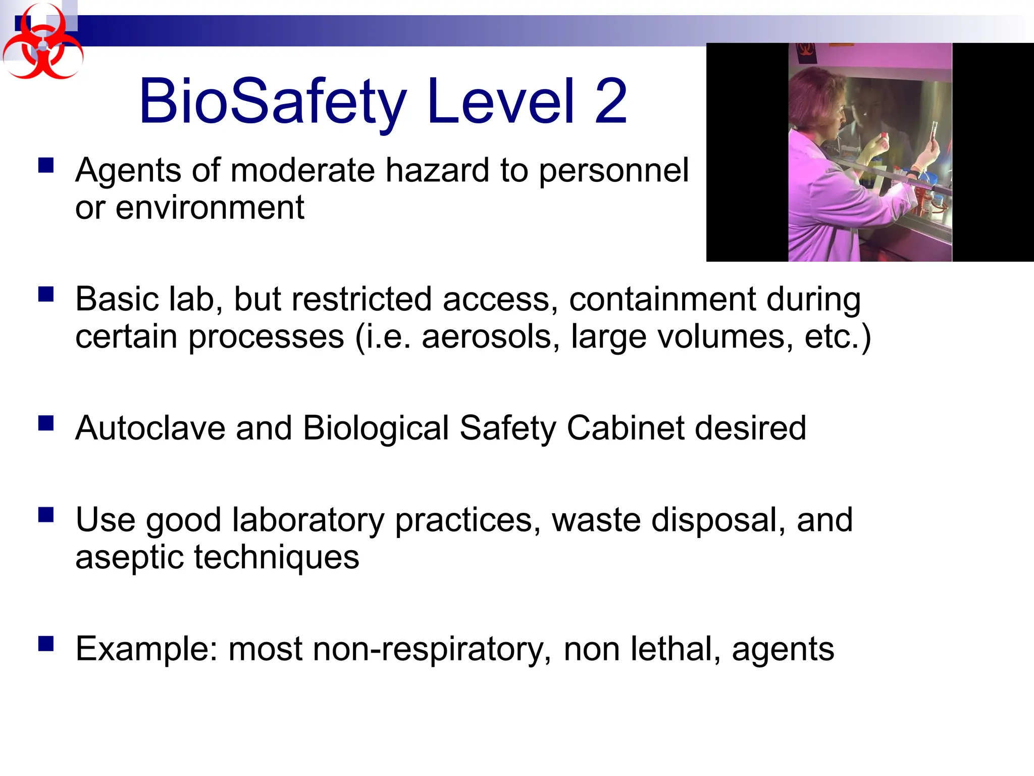  Agents of moderate hazard to personnel
or environment
 Basic lab, but restricted access, containment during
certain processes (i.e. aerosols, large volumes, etc.)
 Autoclave and Biological Safety Cabinet desired
 Use good laboratory practices, waste disposal, and
aseptic techniques
 Example: most non-respiratory, non lethal, agents
BioSafety Level 2
 