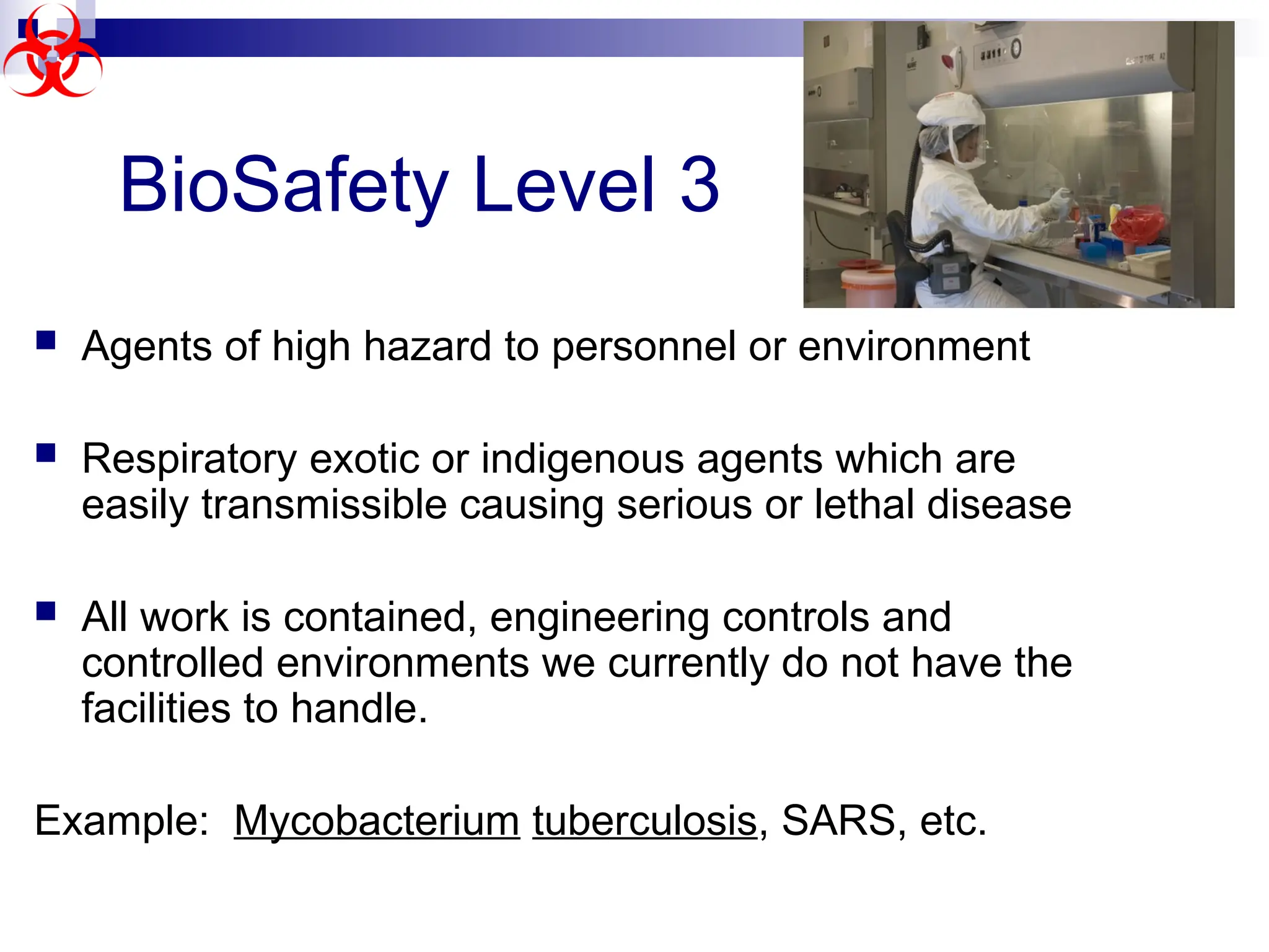  Agents of high hazard to personnel or environment
 Respiratory exotic or indigenous agents which are
easily transmissible causing serious or lethal disease
 All work is contained, engineering controls and
controlled environments we currently do not have the
facilities to handle.
Example: Mycobacterium tuberculosis, SARS, etc.
BioSafety Level 3
 