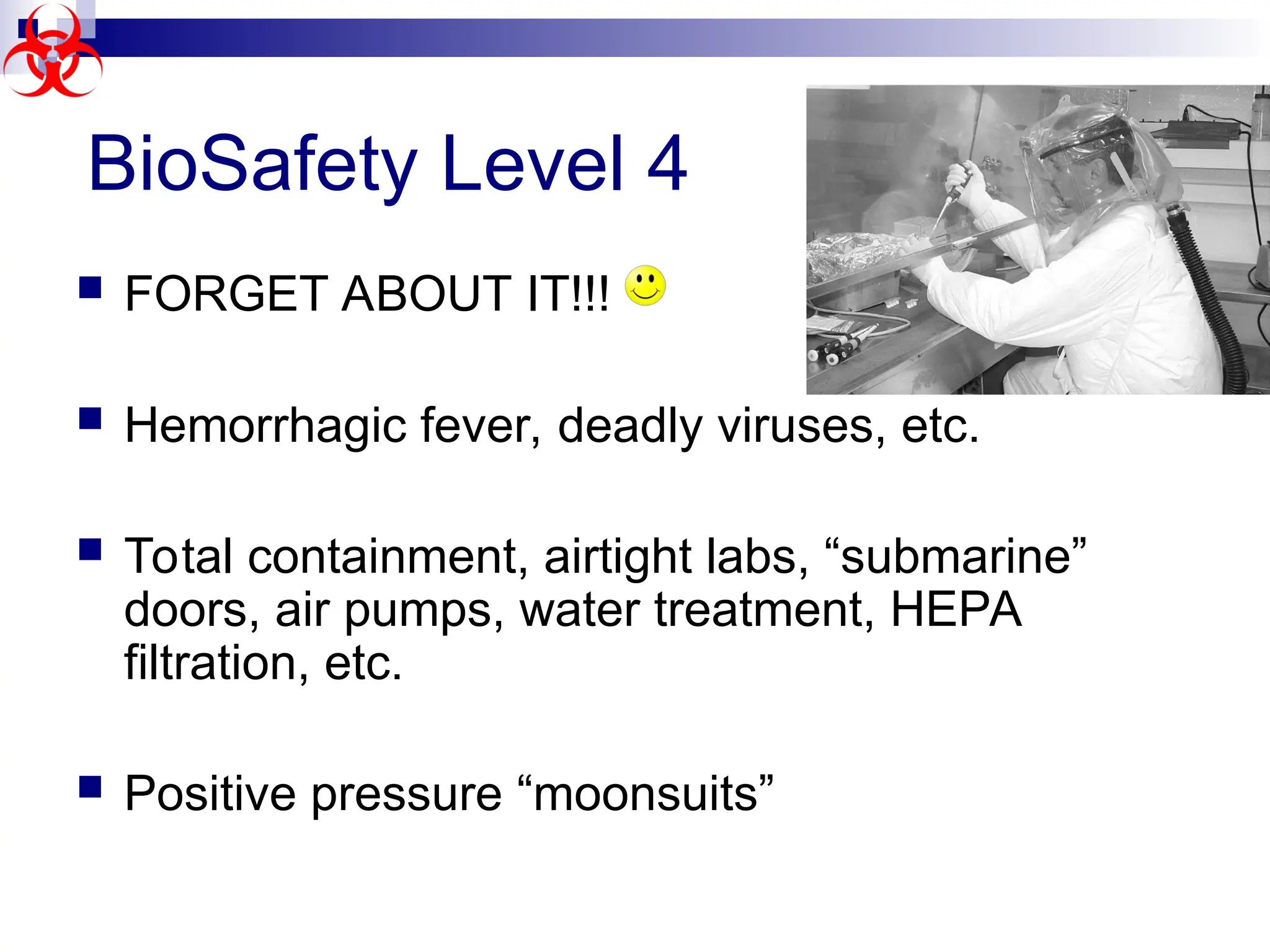  FORGET ABOUT IT!!!
 Hemorrhagic fever, deadly viruses, etc.
 Total containment, airtight labs, “submarine”
doors, air pumps, water treatment, HEPA
filtration, etc.
 Positive pressure “moonsuits”
BioSafety Level 4
 