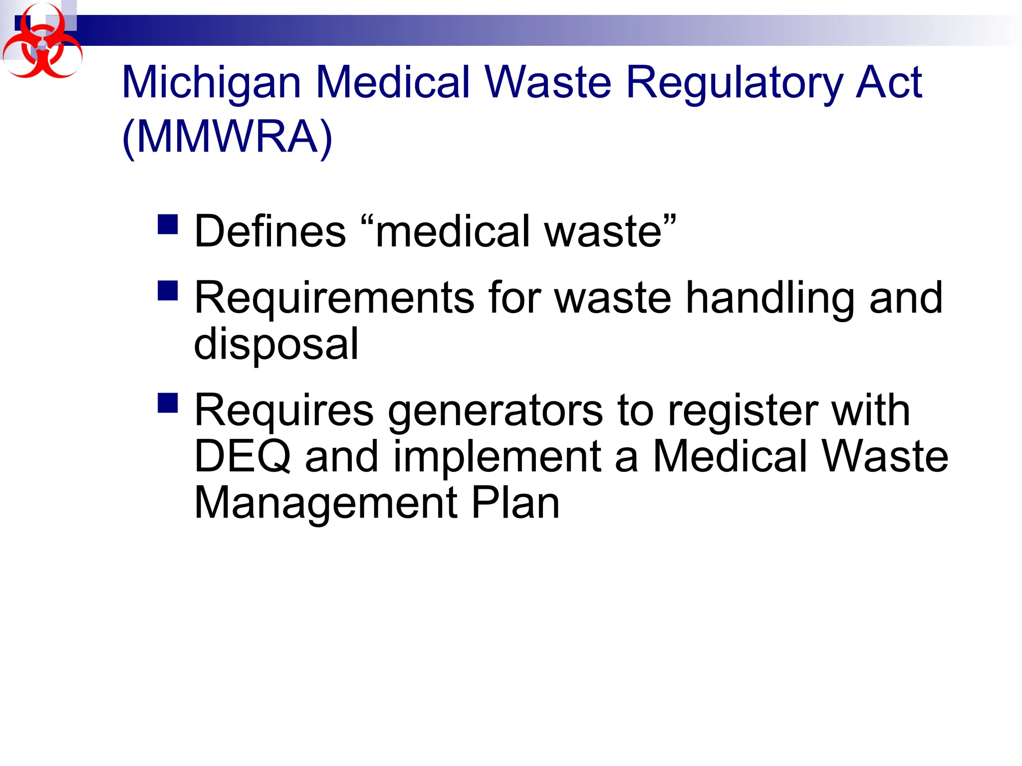 Michigan Medical Waste Regulatory Act
(MMWRA)
 Defines “medical waste”
 Requirements for waste handling and
disposal
 Requires generators to register with
DEQ and implement a Medical Waste
Management Plan
 