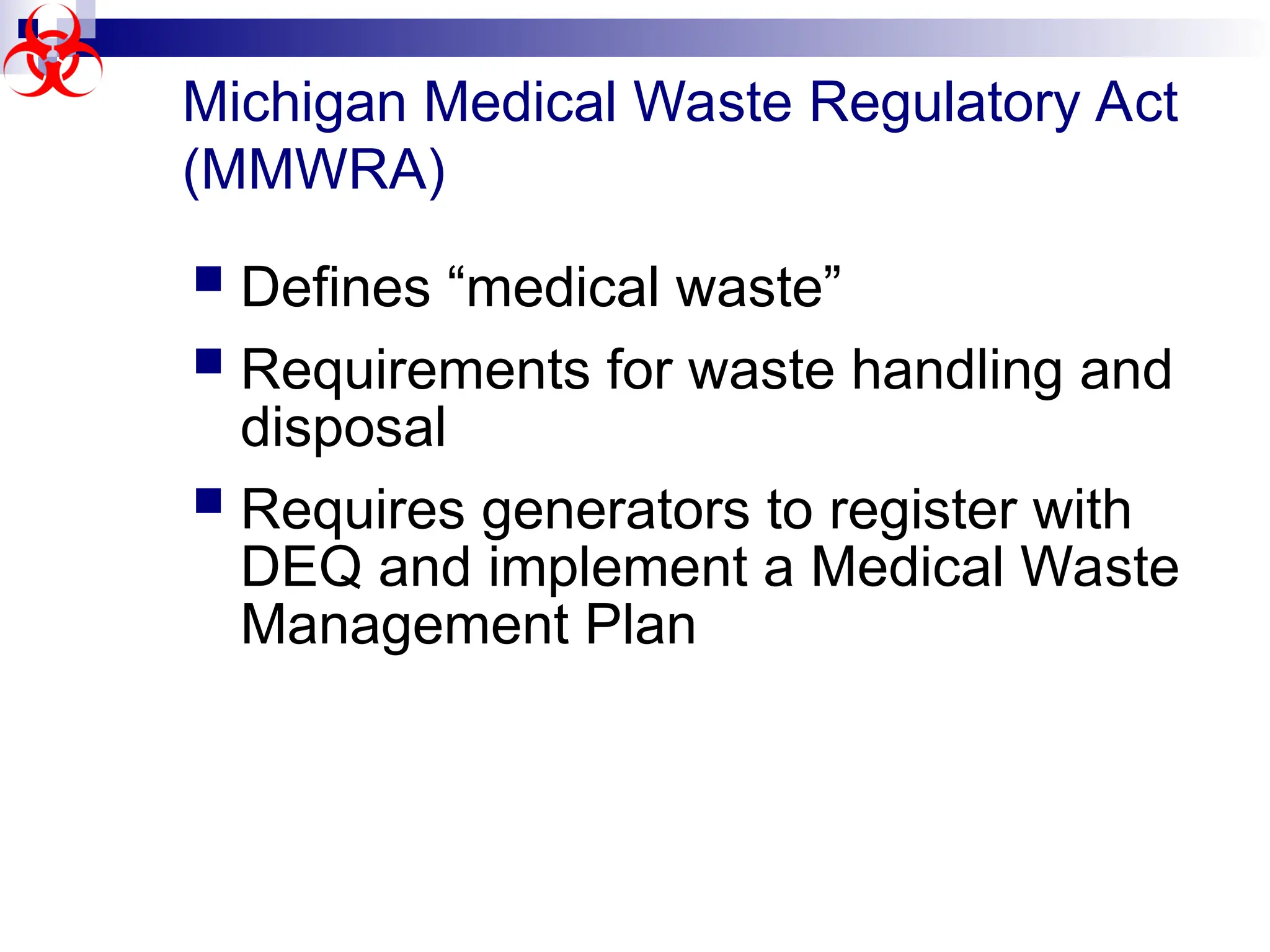 Michigan Medical Waste Regulatory Act
(MMWRA)
 Defines “medical waste”
 Requirements for waste handling and
disposal
 Requires generators to register with
DEQ and implement a Medical Waste
Management Plan
 