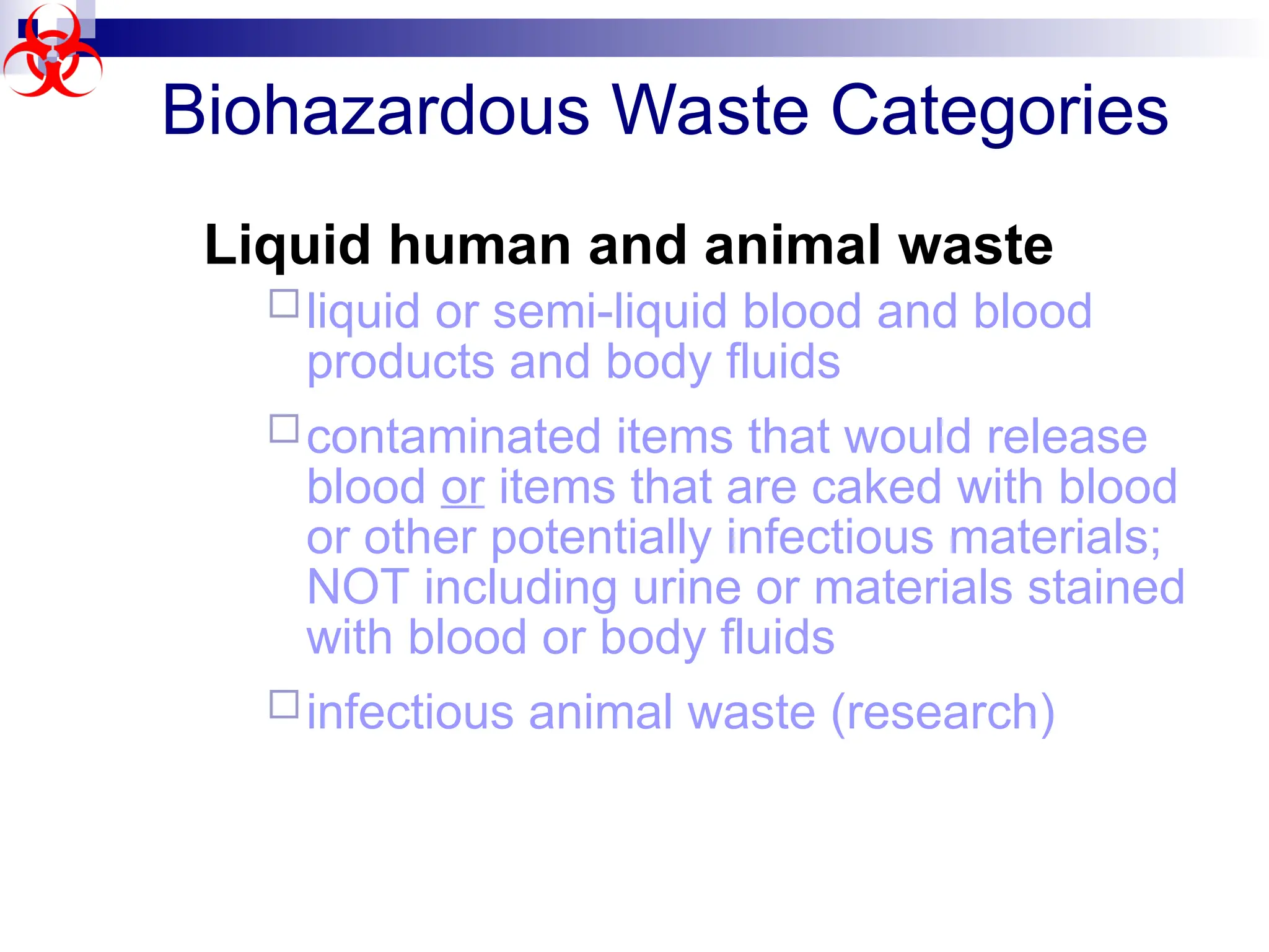Biohazardous Waste Categories
Liquid human and animal waste
liquid or semi-liquid blood and blood
products and body fluids
contaminated items that would release
blood or items that are caked with blood
or other potentially infectious materials;
NOT including urine or materials stained
with blood or body fluids
infectious animal waste (research)
 