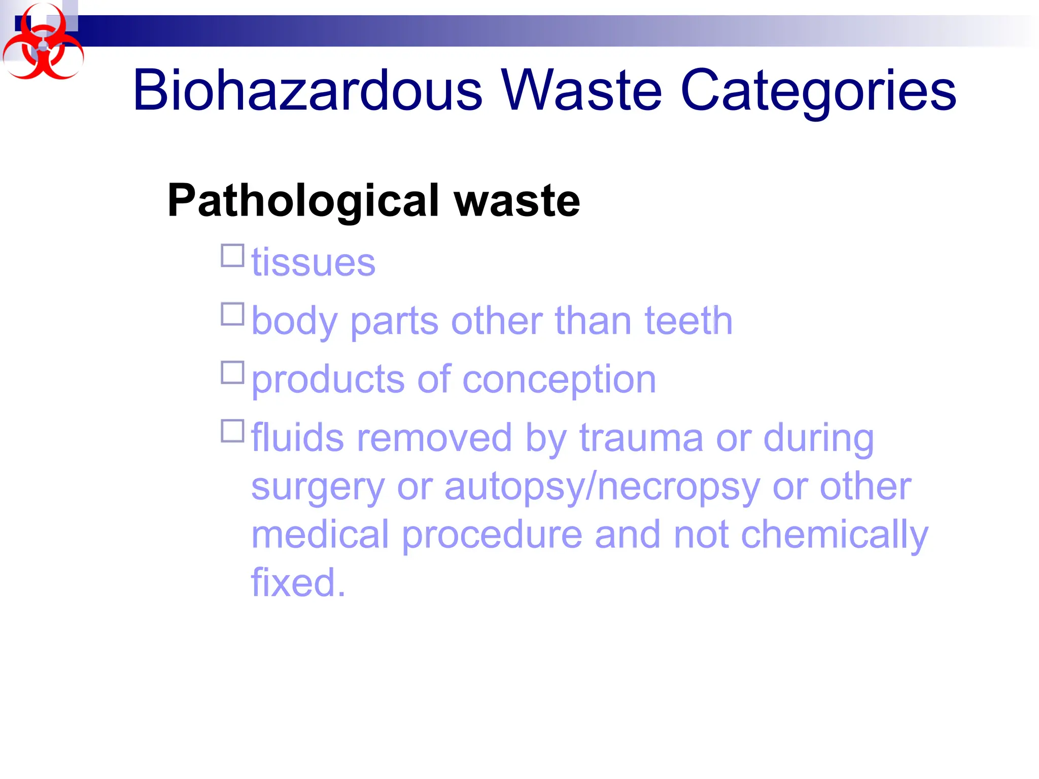 Biohazardous Waste Categories
Pathological waste
tissues
body parts other than teeth
products of conception
fluids removed by trauma or during
surgery or autopsy/necropsy or other
medical procedure and not chemically
fixed.
 