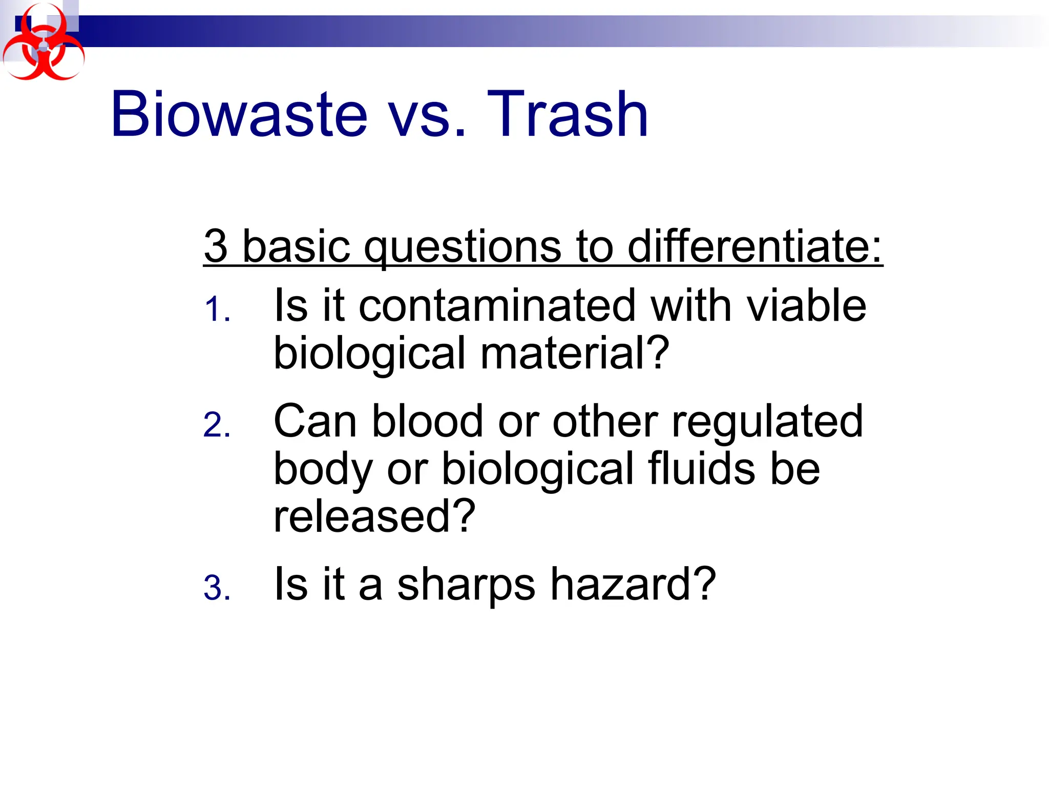 Biowaste vs. Trash
3 basic questions to differentiate:
1. Is it contaminated with viable
biological material?
2. Can blood or other regulated
body or biological fluids be
released?
3. Is it a sharps hazard?
 