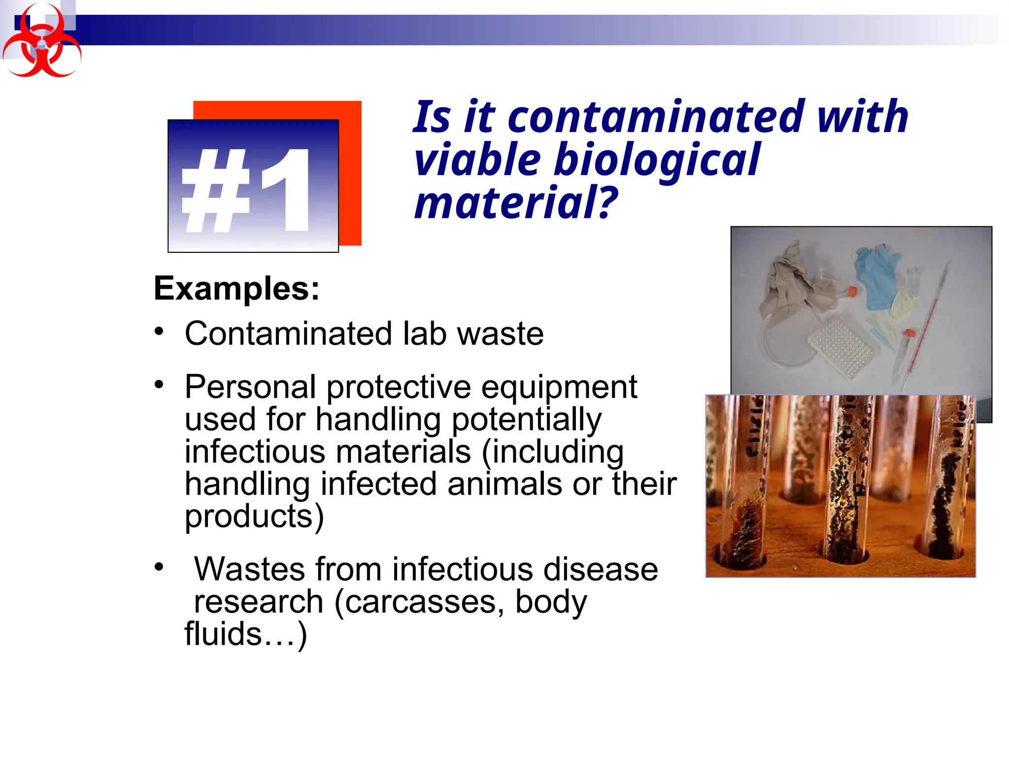 #1
Is it contaminated with
viable biological
material?
Examples:
• Contaminated lab waste
• Personal protective equipment
used for handling potentially
infectious materials (including
handling infected animals or their
products)
• Wastes from infectious disease
research (carcasses, body
fluids…)
 
