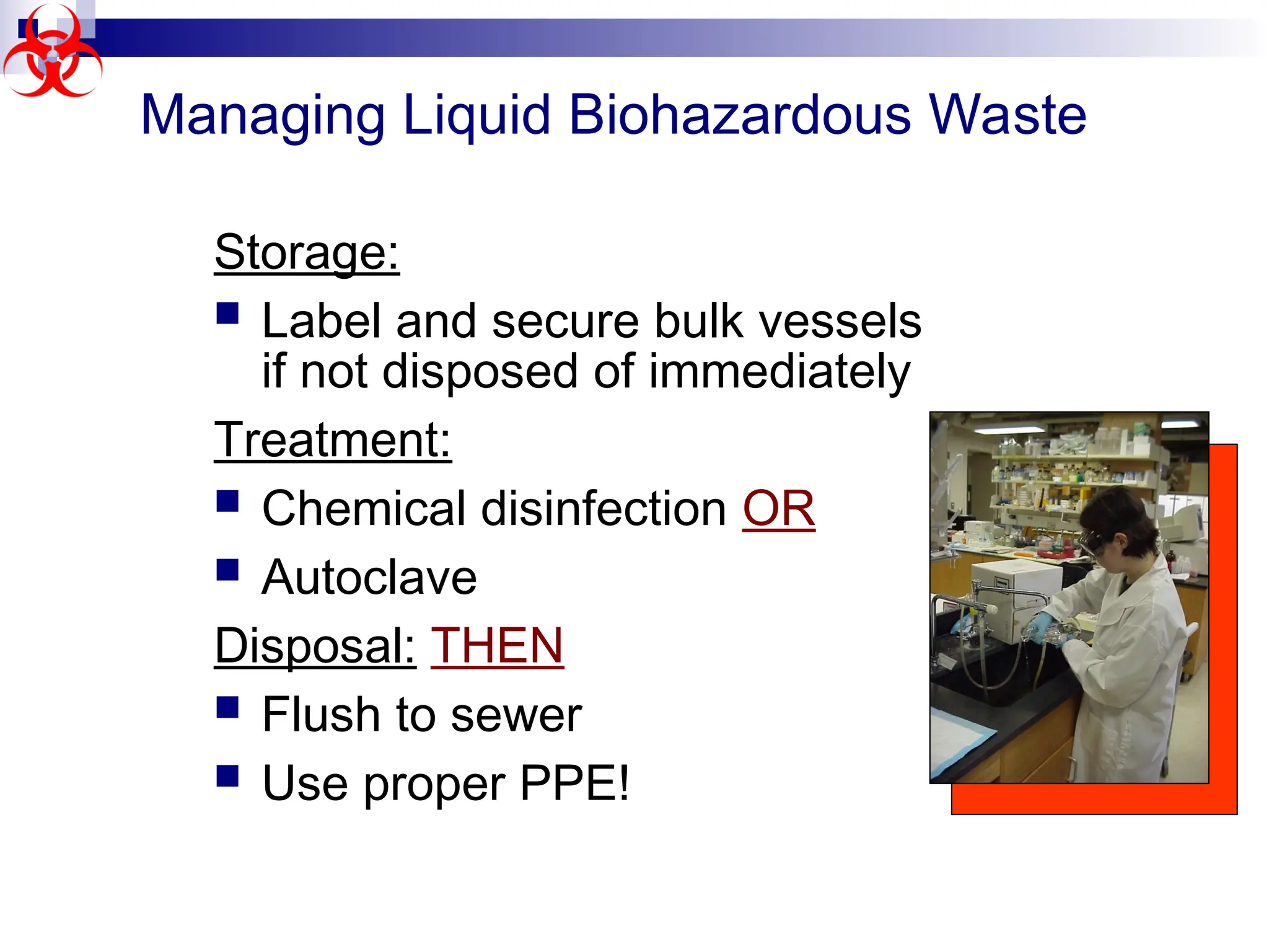 Managing Liquid Biohazardous Waste
Storage:
 Label and secure bulk vessels
if not disposed of immediately
Treatment:
 Chemical disinfection OR
 Autoclave
Disposal: THEN
 Flush to sewer
 Use proper PPE!
 