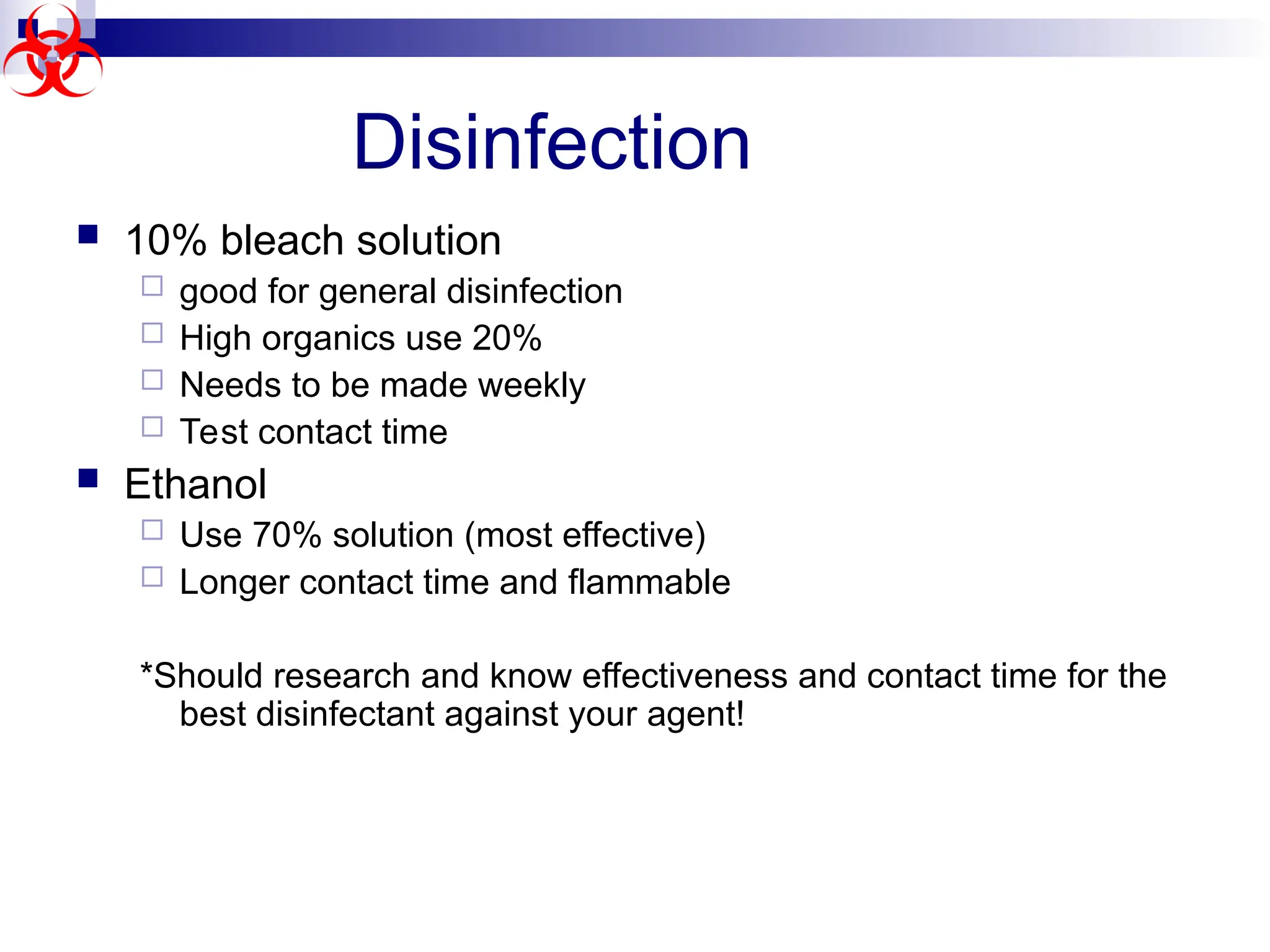  10% bleach solution
 good for general disinfection
 High organics use 20%
 Needs to be made weekly
 Test contact time
 Ethanol
 Use 70% solution (most effective)
 Longer contact time and flammable
*Should research and know effectiveness and contact time for the
best disinfectant against your agent!
Disinfection
 