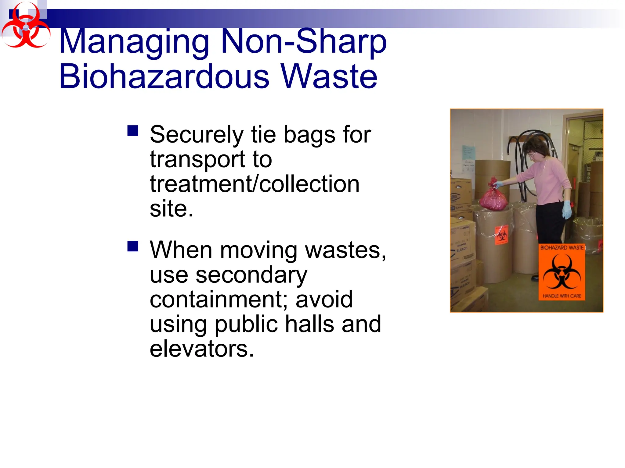 Managing Non-Sharp
Biohazardous Waste
 Securely tie bags for
transport to
treatment/collection
site.
 When moving wastes,
use secondary
containment; avoid
using public halls and
elevators.
 