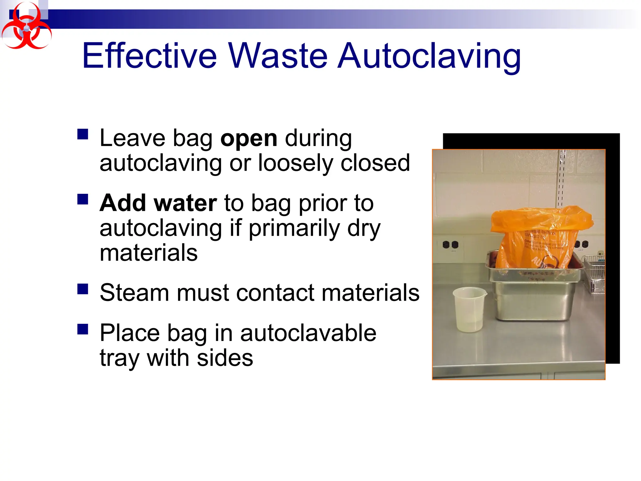Effective Waste Autoclaving
 Leave bag open during
autoclaving or loosely closed
 Add water to bag prior to
autoclaving if primarily dry
materials
 Steam must contact materials
 Place bag in autoclavable
tray with sides
 