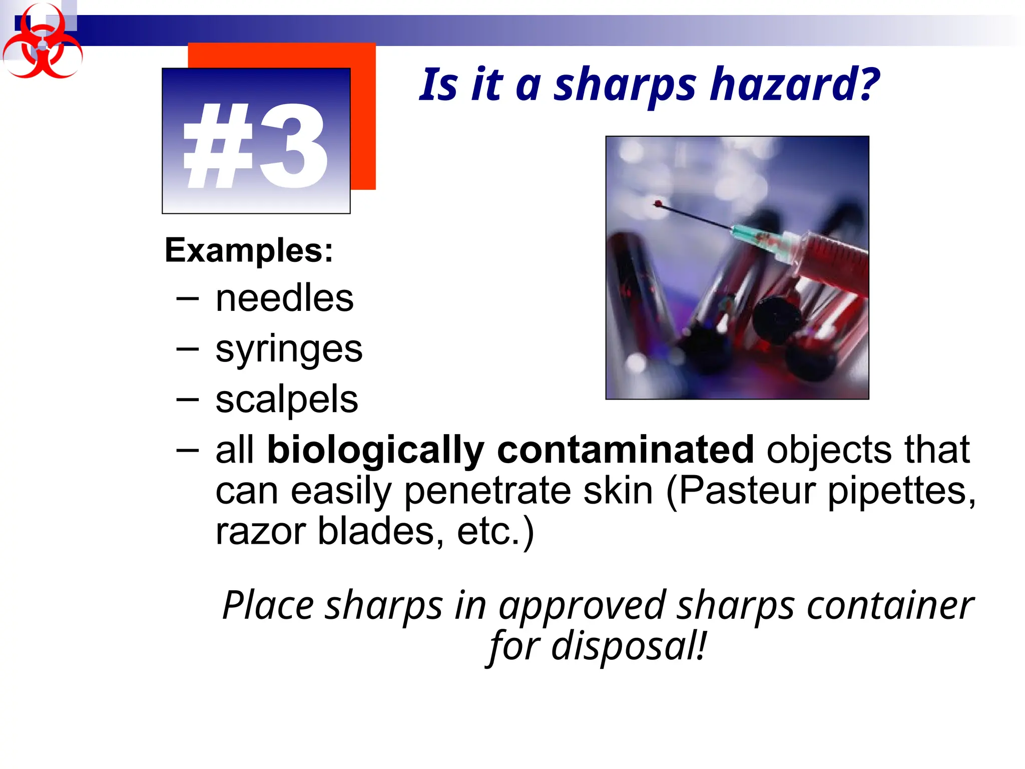 #3
Is it a sharps hazard?
Examples:
– needles
– syringes
– scalpels
– all biologically contaminated objects that
can easily penetrate skin (Pasteur pipettes,
razor blades, etc.)
Place sharps in approved sharps container
for disposal!
 