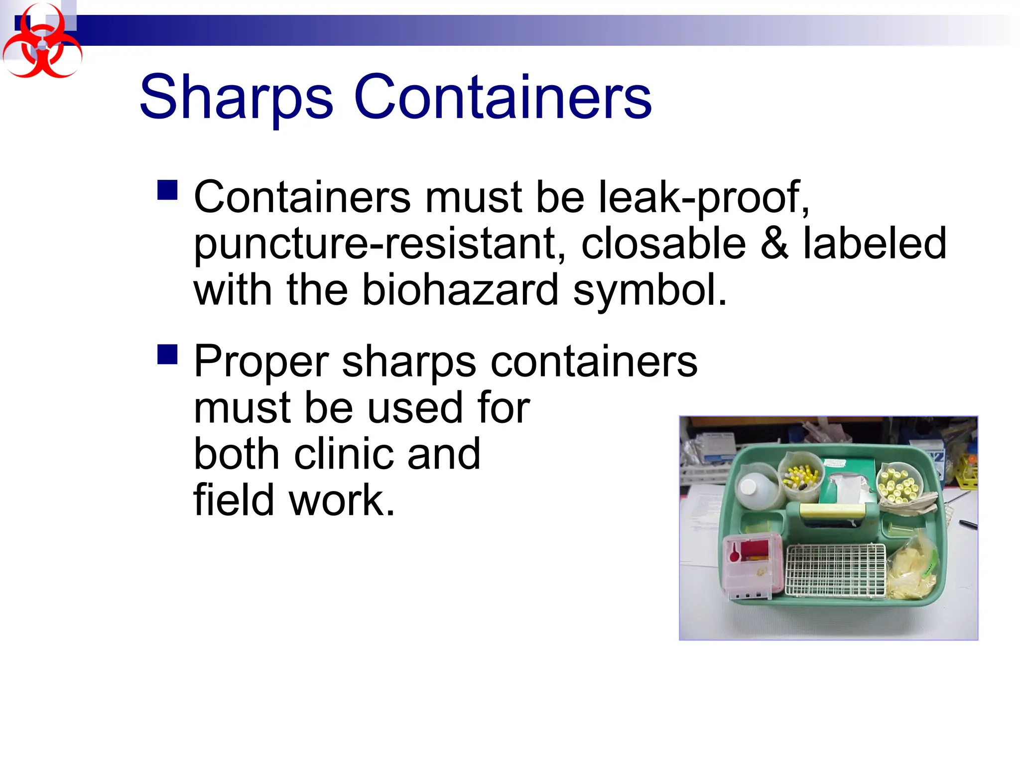 Sharps Containers
 Containers must be leak-proof,
puncture-resistant, closable & labeled
with the biohazard symbol.
 Proper sharps containers
must be used for
both clinic and
field work.
 