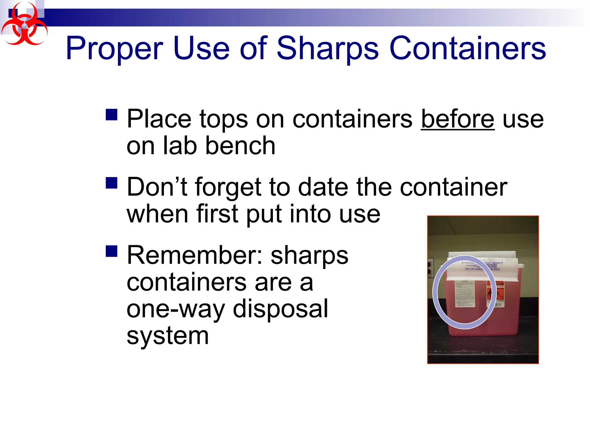 Proper Use of Sharps Containers
 Place tops on containers before use
on lab bench
 Don’t forget to date the container
when first put into use
 Remember: sharps
containers are a
one-way disposal
system
 