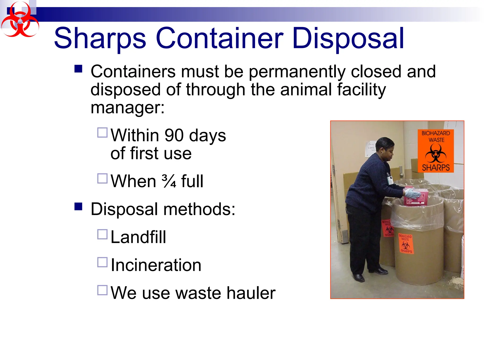 Sharps Container Disposal
 Containers must be permanently closed and
disposed of through the animal facility
manager:
Within 90 days
of first use
When ¾ full
 Disposal methods:
Landfill
Incineration
We use waste hauler
 