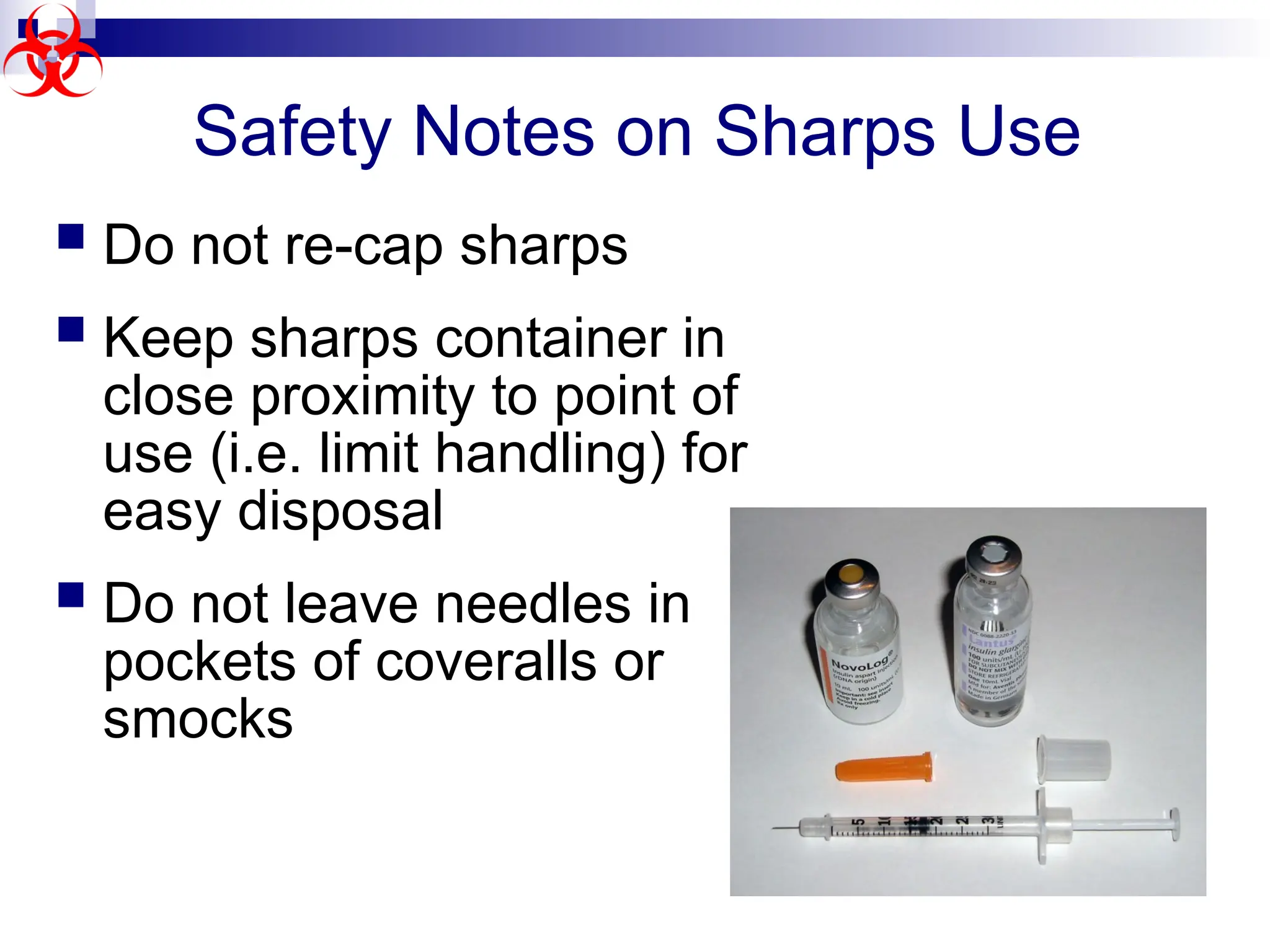 Safety Notes on Sharps Use
 Do not re-cap sharps
 Keep sharps container in
close proximity to point of
use (i.e. limit handling) for
easy disposal
 Do not leave needles in
pockets of coveralls or
smocks
 