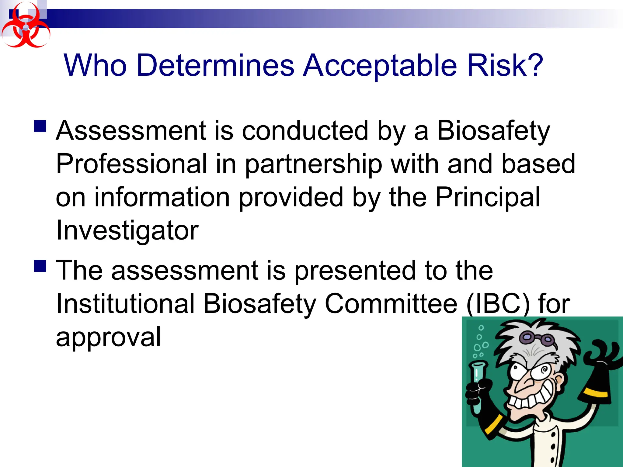  Assessment is conducted by a Biosafety
Professional in partnership with and based
on information provided by the Principal
Investigator
 The assessment is presented to the
Institutional Biosafety Committee (IBC) for
approval
Who Determines Acceptable Risk?
 