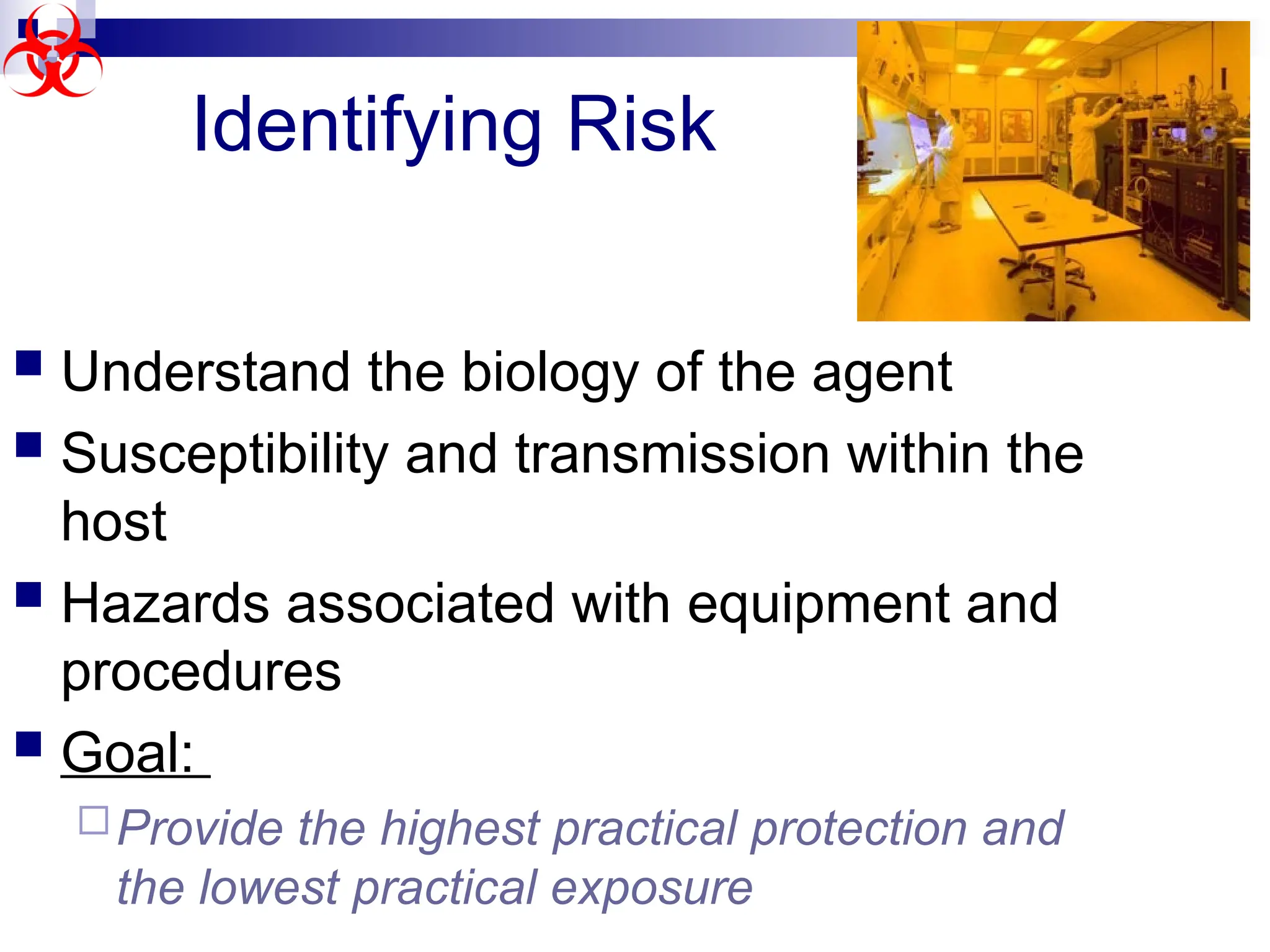  Understand the biology of the agent
 Susceptibility and transmission within the
host
 Hazards associated with equipment and
procedures
 Goal:
Provide the highest practical protection and
the lowest practical exposure
Identifying Risk
 