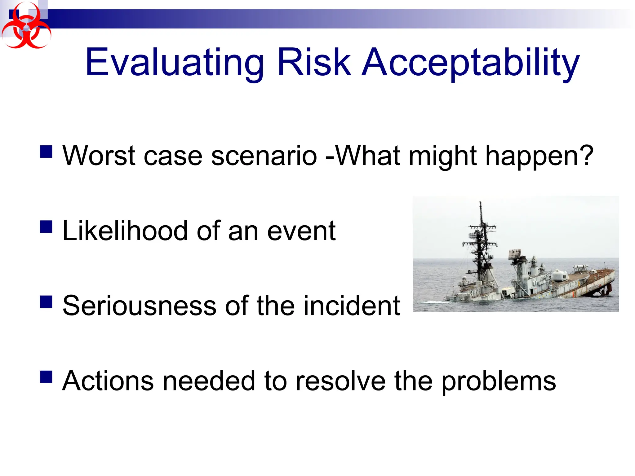  Worst case scenario -What might happen?
 Likelihood of an event
 Seriousness of the incident
 Actions needed to resolve the problems
Evaluating Risk Acceptability
 