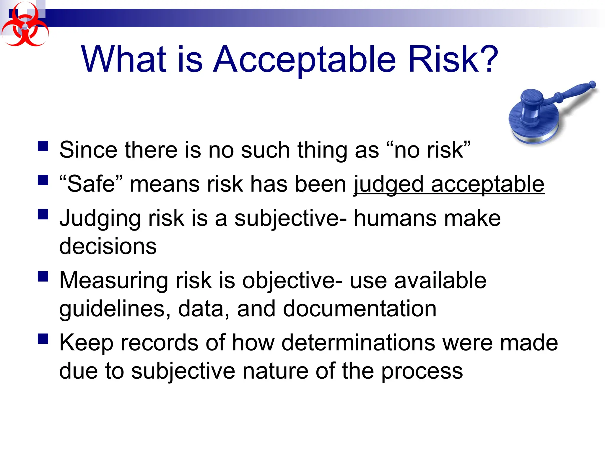  Since there is no such thing as “no risk”
 “Safe” means risk has been judged acceptable
 Judging risk is a subjective- humans make
decisions
 Measuring risk is objective- use available
guidelines, data, and documentation
 Keep records of how determinations were made
due to subjective nature of the process
What is Acceptable Risk?
 