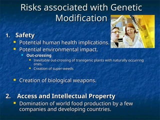 Risks associated with Genetic
Risks associated with Genetic
Modification
Modification
1.
1. Safety
Safety
 Potential human health implications.
Potential human health implications.
 Potential environmental impact.
Potential environmental impact.
 Out-crossing
Out-crossing
 Inevitable out-crossing of transgenic plants with naturally occurring
Inevitable out-crossing of transgenic plants with naturally occurring
ones.
ones.
 Creation of super-weeds
Creation of super-weeds
 Creation of biological weapons.
Creation of biological weapons.
2. Access and Intellectual Property
2. Access and Intellectual Property
 Domination of world food production by a few
Domination of world food production by a few
companies and developing countries.
companies and developing countries.
 