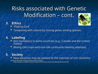 Risks associated with Genetic
Risks associated with Genetic
Modification – cont.
Modification – cont.
3. Ethics
3. Ethics
 “
“Playing God”
Playing God”

Tampering with nature by mixing genes among species.
Tampering with nature by mixing genes among species.
4. Labeling
4. Labeling
 Not mandatory in some countries (e.g., Canada and the United
Not mandatory in some countries (e.g., Canada and the United
States).
States).

Mixing GM crops with non-GM confounds labeling attempts.
Mixing GM crops with non-GM confounds labeling attempts.
5. Society
5. Society
 New advances may be skewed to the interests of rich countries.
New advances may be skewed to the interests of rich countries.
(Human Genome Project Information (2003),
(Human Genome Project Information (2003),
http://www.ornl.gov/sci/techresources/Human_Genome/elsi/gmfood.shtml)
http://www.ornl.gov/sci/techresources/Human_Genome/elsi/gmfood.shtml)
 