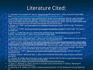 Literature Cited:
Literature Cited:
 1. Canadian Food Inspection Agency. Novel Foods Retrieved April 1, 2002, from the World Wide
Web: http://www.inspection.gc.ca/english/plaveg/pbo/pbobbve.shtml
 2. Canadian Food Inspection Agency.(2000) Plant Health and production division, plant biosafety
office on Regulatory directive 2000-07: Guidelines for the environmental release of plants with
novel traits within confined field trails in Canada. Retrieved April 4, 2002, from the World Wide Web:
http://www.inspection.gc.ca/english/plaveg/pbo/dir/dir0007e.shtml
 3. Draper, D. (1998). Our Environment: A Canadian Perspective 1st Ed. Scarborough: Thompson
Canada Lmt.
 4. Draper, D. (2002). Our Environment: A Canadian Perspective 2nd Ed. Scarborough: Thompson
Canada Lmt.
 5. Jones, L. (1999, February 27). Genetically modified foods. British Medical Journal. [Journal,
Online]. Retrieved April 1, 2002, from the World Wide Web:
http://www.findarticles.com/cf_0m0999/7183_318/5417903/print.jhtml
 6. Health Canada. Retrieved April 1, 2002, from the World Wide Web: http://www.hc-sc.gc.ca/food-
aliment/mh-dm/ofb-bba/nfi-ani/e_novel_foods_and_ingredient.html
 7. Health Canada. A Bureau of Food Policy Integration (Food Directorate) Response to: Food Safety
of GM Crops in Canada: toxicity and allergenicity: Retrieved April 5, 2002 from the World Wide Web:
http://www.hc-sc.gc.ca/food-aliment/mh-dm/ofb-bba/nfi-ani/e_health_canada_response_gmo.html
 8. McCalla, D.R. (2000). Why we should proceed cautiously with plant biotechnology? Retrieved
April 4, 2002, from the World Wide Web: http://www.canadians.org/ge-alert/
 9. Mitchell, B.C. (1997). Resource and Environmental Management 2nd Ed. Harlow: Pearson
Education Lmt.
 10. Reason Online. Retrieved April 1, 2002, from the World Wide Web: http://reason.com/bi/bi-
gmf.shtm
 12. Steiner, M. (2000, May 9) Petition to the Auditor General: By the Sierra Legal Defense Fund.
Retrieved April 6, 2002, from the World Wide Web:
http://www.sierralegal.org/m%5Farchive/2000/pr00%5F05%5F09b.htm
 13. Sizer, F., Whitney, E. (1997). Nutrition Concepts and Controversies 7
13. Sizer, F., Whitney, E. (1997). Nutrition Concepts and Controversies 7th
th
Edition. Waltsworth
Edition. Waltsworth
publishing Company: Belmont Ca.
publishing Company: Belmont Ca.
 14. Whitney, E.N., Rolfes, S.R. (2002). Understanding Nutrition. 9
14. Whitney, E.N., Rolfes, S.R. (2002). Understanding Nutrition. 9th
th
Ed. Wadsworth Group: Belmont
Ed. Wadsworth Group: Belmont
Ca.
Ca.
 