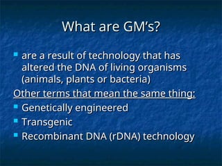 What are GM’s?
What are GM’s?
 are a result of technology that has
are a result of technology that has
altered the DNA of living organisms
altered the DNA of living organisms
(animals, plants or bacteria)
(animals, plants or bacteria)
Other terms that mean the same thing:
Other terms that mean the same thing:
 Genetically engineered
Genetically engineered
 Transgenic
Transgenic
 Recombinant DNA (rDNA) technology
Recombinant DNA (rDNA) technology
 