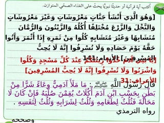 ٍ
‫ات‬ َ
‫وش‬ُ‫ر‬ْ‫ع‬َ‫م‬ َ‫ر‬ْ‫ي‬َ‫غ‬َ‫و‬ ٍ
‫ات‬ َ
‫وش‬ُ‫ر‬ْ‫ع‬َ‫م‬ ٍ
‫ات‬َّ‫ن‬َ‫ج‬ ‫َأ‬ َ
‫ش‬ْ‫ن‬‫َأ‬ ‫ي‬ِ‫ذ‬َّ‫ال‬ َ‫و‬ُ‫ه‬َ‫[و‬
َ‫ان‬َّ‫م‬ُّ‫الر‬َ‫و‬ َ‫ون‬ُ‫ت‬ْ‫ي‬َّ‫الز‬َ‫و‬ ُ‫ه‬ُ‫ل‬ُ‫ك‬‫ُأ‬ ‫ا‬ً‫ف‬ِ‫ل‬َ‫ت‬ْ‫خ‬ُ‫م‬ َ‫ع‬ْ‫ر‬َّ‫الز‬َ‫و‬ َ‫ْل‬‫خ‬َّ‫ن‬‫ال‬َ‫و‬
‫وا‬ُ‫ت‬‫َآ‬
َ‫و‬ َ‫ر‬َ‫م‬ْ‫ث‬‫َأ‬ ‫ا‬َ‫ذ‬‫ِإ‬ ِ‫ه‬ِ‫ر‬َ‫م‬َ‫ث‬ ْ‫ن‬ِ‫م‬ ‫وا‬ُ‫ل‬ُ‫ك‬ ٍ‫ه‬ِ‫اب‬ َ
‫ش‬َ‫ت‬ُ‫م‬ َ‫ر‬ْ‫ي‬َ‫غ‬َ‫و‬ ‫ا‬ً‫ه‬ِ‫اب‬ َ
‫ش‬َ‫ت‬ُ‫م‬
ُّ
‫ب‬ِ‫ح‬ُ‫ي‬ ‫اَل‬ ُ‫ه‬َّ‫ن‬‫ِإ‬ ‫وا‬ُ‫ف‬ِ‫ر‬ْ‫س‬ُ‫ت‬ ‫اَل‬َ‫و‬ ِ‫ه‬ِ‫د‬‫ا‬َ‫ص‬َ‫ح‬ َ‫م‬ْ‫و‬َ‫ي‬ ُ‫ه‬َّ‫ق‬َ‫ح‬
:‫األنعام‬ ]َ‫ين‬ِ‫ف‬ِ‫ر‬ْ‫س‬ُ‫م‬‫ال‬
141
‫وا‬ُ‫ل‬ُ‫ك‬َ‫و‬ ٍ‫د‬ِ‫ج‬ْ‫س‬َ‫م‬ ِّ‫ل‬ُ‫ك‬ َ‫د‬ْ‫ن‬ِ‫ع‬ ْ‫م‬ُ‫ك‬َ‫ت‬َ‫ن‬‫ي‬ِ‫ز‬ ‫وا‬ُ‫ذ‬ُ‫خ‬ َ‫م‬َ‫د‬‫َآ‬ ‫ي‬ِ‫ن‬َ‫ب‬ ‫ا‬َ‫ي‬[
]َ‫ين‬ِ‫ف‬ِ‫ر‬ْ‫س‬ُ‫م‬‫ال‬ ُّ
‫ب‬ِ‫ح‬ُ‫ي‬ ‫اَل‬ ُ‫ه‬َّ‫ن‬‫ِإ‬ ‫وا‬ُ‫ف‬ِ‫ر‬ْ‫س‬ُ‫ت‬ ‫اَل‬َ‫و‬ ‫وا‬ُ‫ب‬َ‫ر‬ ْ
‫اش‬َ‫و‬
:‫األعراف‬
31
ِ‫ه‬َّ‫الل‬ َ‫ل‬‫و‬ُ‫س‬َ‫ر‬ َ‫ل‬‫ا‬َ‫ق‬
‫ﷺ‬
:
ْ‫ن‬ِ‫م‬ ‫ا‬ًّ‫ر‬ َ‫ش‬ ً
‫ء‬‫ا‬َ‫ع‬ِ‫و‬ ٌّ‫ي‬ِ‫م‬َ‫د‬‫آ‬‫َأَل‬
َ‫م‬ ‫ا‬َ‫م‬
‫اَل‬ َ‫ن‬‫ا‬َ‫ك‬ ْ‫ن‬‫ِإ‬َ‫ف‬ ُ‫ه‬َ‫ب‬ْ‫ل‬ُ‫ص‬ َ‫ن‬ْ‫م‬ِ‫ق‬ُ‫ي‬ ٌ‫ت‬ ‫اَل‬ُ‫ك‬‫ُأ‬
َ‫م‬َ‫د‬‫آ‬ ِ‫ن‬ْ‫اب‬ ِ‫ب‬ْ‫س‬َ‫ح‬ِ‫ب‬ ٍ‫ن‬ْ‫ط‬َ‫ب‬
ِ‫ه‬ِ‫س‬َ‫ف‬َ‫ن‬ِ‫ل‬ ٌ‫ث‬ُ‫ل‬ُ‫ث‬َ‫و‬ ِ‫ه‬ِ‫اب‬َ‫ر‬ َ‫ش‬ِ‫ل‬ ٌ‫ث‬ُ‫ل‬ُ‫ث‬َ‫و‬ ِ‫ه‬ِ‫م‬‫ا‬َ‫ع‬َ‫ط‬ِ‫ل‬ ٌ‫ث‬ُ‫ل‬ُ‫ث‬َ‫ف‬ َ‫ة‬َ‫ال‬َ‫ح‬َ‫م‬
.
‫الترمذي‬ ‫رواه‬
‫وصححه‬
 