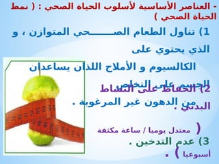 -
‫الصحي‬ ‫الحياة‬ ‫ألسلوب‬ ‫األساسية‬ ‫العناصر‬
( :
‫نمط‬
‫الصحي‬ ‫الحياة‬
)
1
‫الص‬ ‫الطعام‬ ‫تناول‬ )
‫ـــــــ‬
‫و‬ ، ‫المتوازن‬ ‫حي‬
‫على‬ ‫يحتوي‬ ‫الذي‬
‫يساعدان‬ ‫اللذان‬ ‫األمالح‬ ‫و‬ ‫الكالسيوم‬
‫التخلص‬ ‫على‬ ‫الجسم‬
. ‫المرغوبة‬ ‫غير‬ ‫الدهون‬ ‫من‬
2
‫النشاط‬ ‫على‬ ‫الحفاظ‬ )
. ‫البدني‬
(
‫مكثفة‬ ‫ساعة‬ / ‫يوميا‬ ‫معتدل‬
‫أسبوعيا‬
. )
3
. ‫التدخين‬ ‫عدم‬ )
 